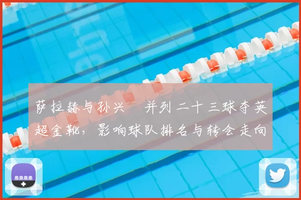 萨拉赫与孙兴慜并列二十三球夺英超金靴，影响球队排名与转会走向