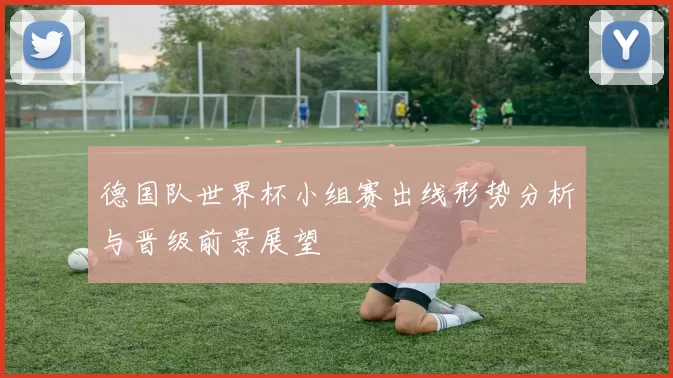 德国队世界杯小组赛出线形势分析与晋级前景展望