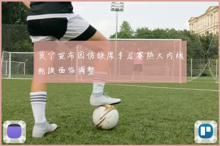 莫宁宣布因伤缺席季后赛热火内线轮换面临调整