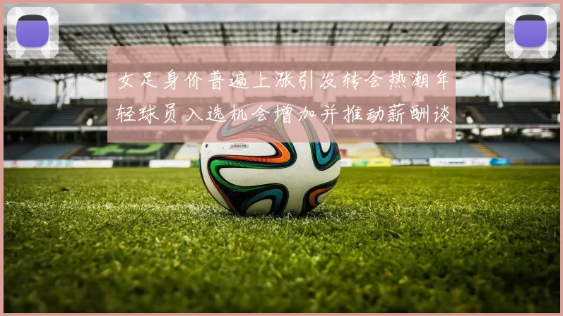 女足身价普遍上涨引发转会热潮年轻球员入选机会增加并推动薪酬谈判升温