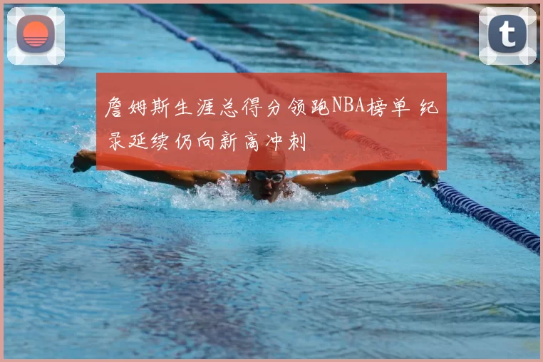 詹姆斯生涯总得分领跑NBA榜单 纪录延续仍向新高冲刺