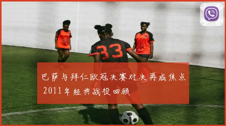 巴萨与拜仁欧冠决赛对决再成焦点 2011年经典战役回顾