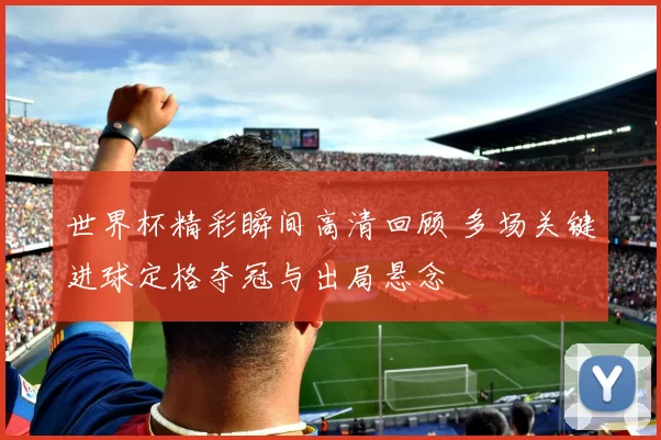 世界杯精彩瞬间高清回顾 多场关键进球定格夺冠与出局悬念