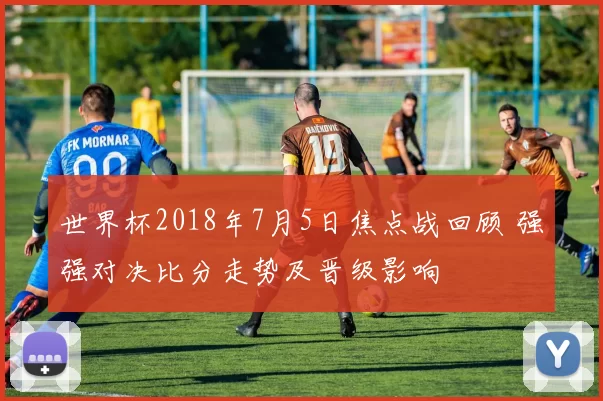 世界杯2018年7月5日焦点战回顾 强强对决比分走势及晋级影响