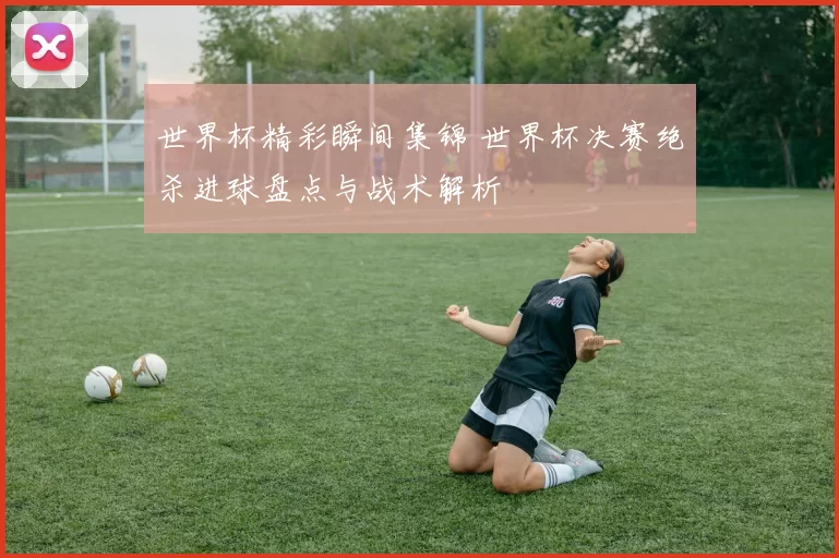 世界杯精彩瞬间集锦 世界杯决赛绝杀进球盘点与战术解析