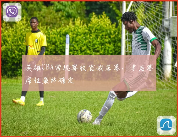 英雄CBA常规赛收官战落幕，季后赛席位最终确定