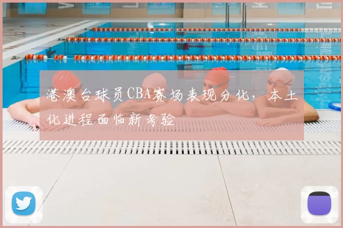 港澳台球员CBA赛场表现分化，本土化进程面临新考验