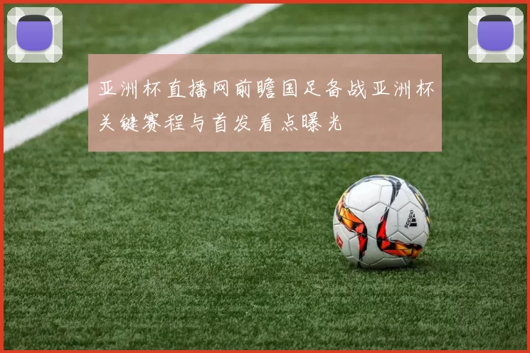 亚洲杯直播网前瞻国足备战亚洲杯关键赛程与首发看点曝光