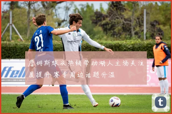 詹姆斯球衣热销带动湖人主场关注度提升 赛季周边话题升温