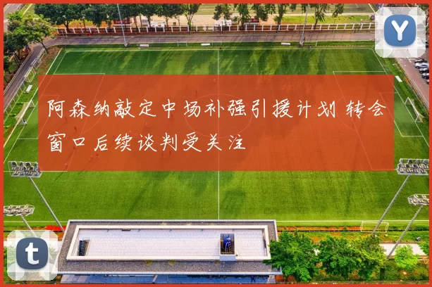 阿森纳敲定中场补强引援计划 转会窗口后续谈判受关注