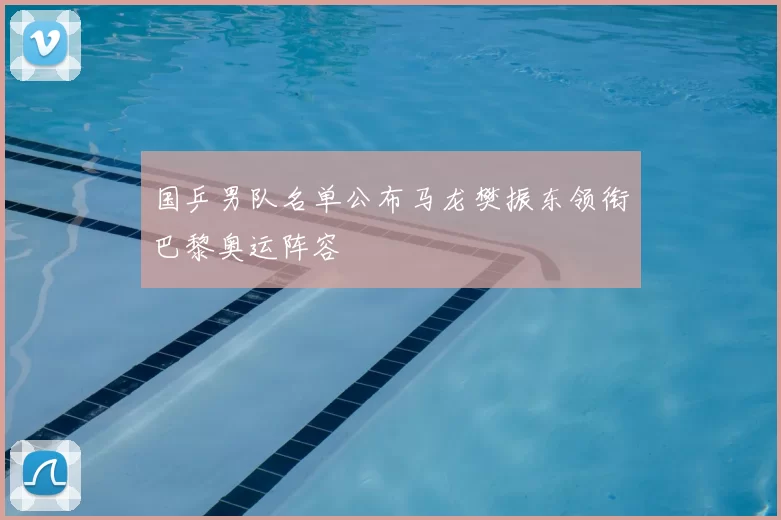 国乒男队名单公布马龙樊振东领衔巴黎奥运阵容