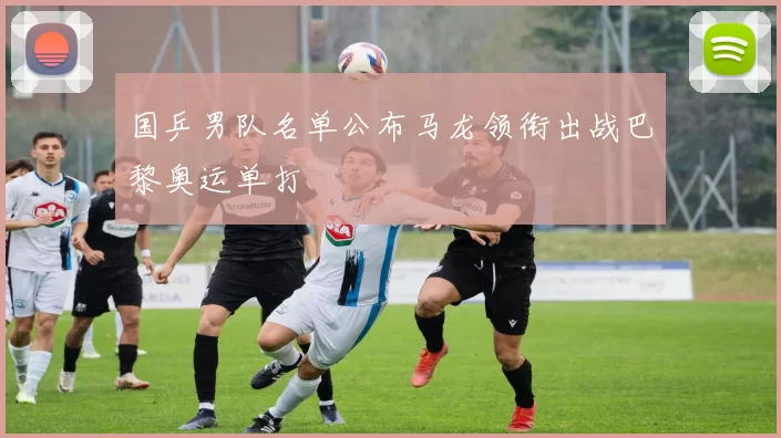 国乒男队名单公布马龙领衔出战巴黎奥运单打