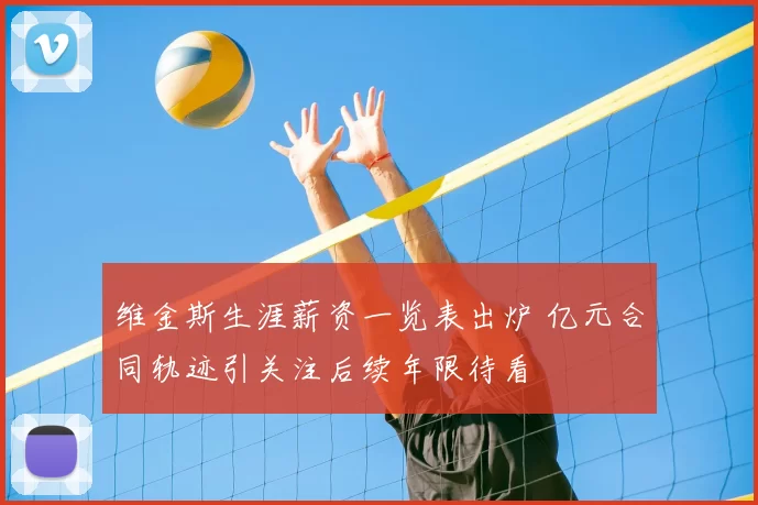 维金斯生涯薪资一览表出炉 亿元合同轨迹引关注后续年限待看