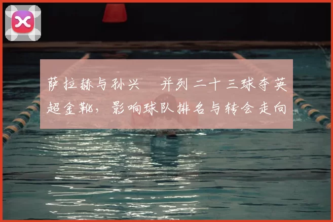 萨拉赫与孙兴慜并列二十三球夺英超金靴，影响球队排名与转会走向
