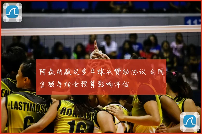 阿森纳敲定多年球衣赞助协议 合同金额与转会预算影响评估