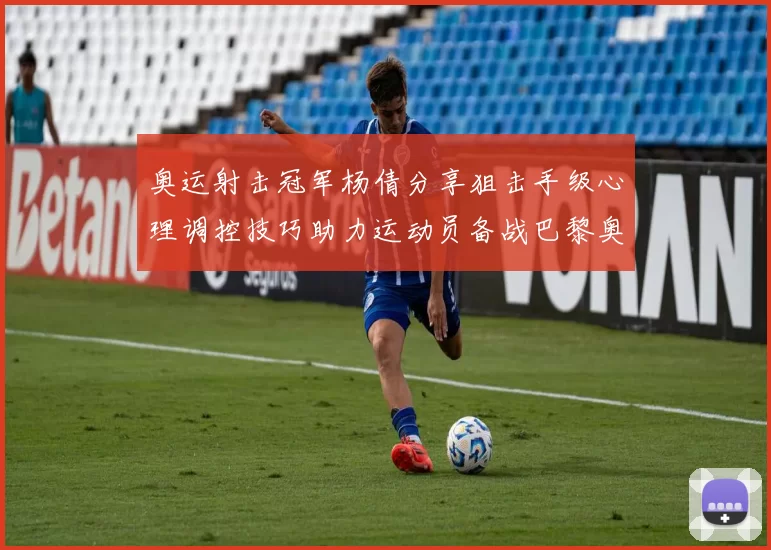 奥运射击冠军杨倩分享狙击手级心理调控技巧助力运动员备战巴黎奥运会