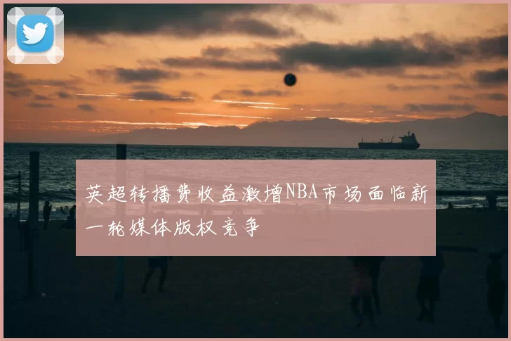 英超转播费收益激增NBA市场面临新一轮媒体版权竞争