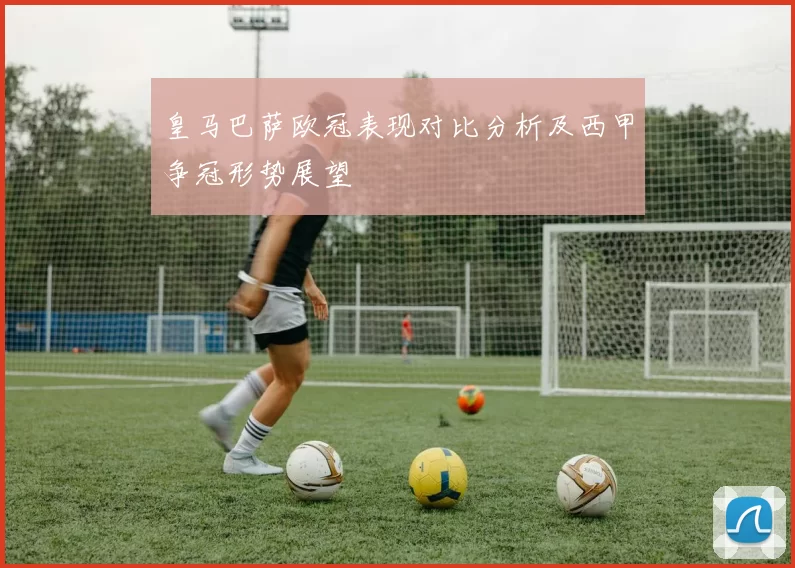 皇马巴萨欧冠表现对比分析及西甲争冠形势展望