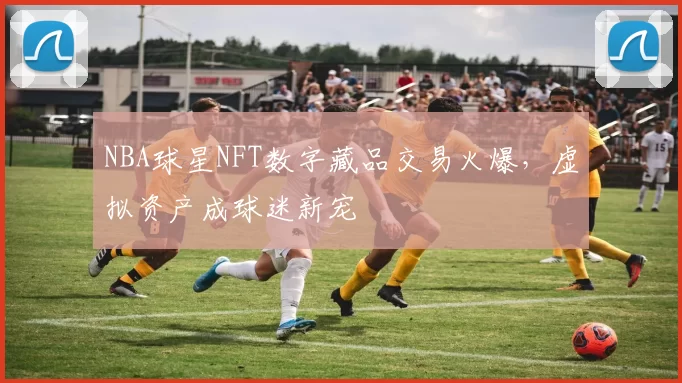 NBA球星NFT数字藏品交易火爆，虚拟资产成球迷新宠