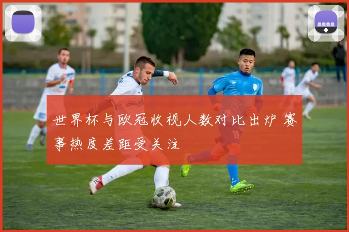世界杯与欧冠收视人数对比出炉 赛事热度差距受关注