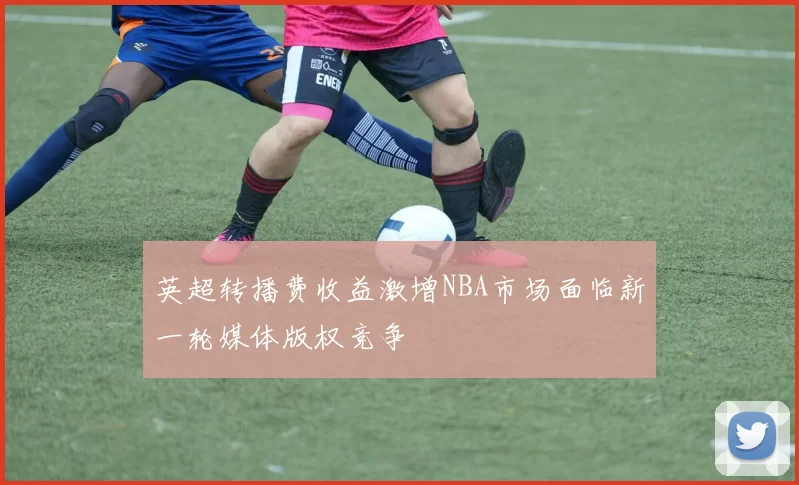 英超转播费收益激增NBA市场面临新一轮媒体版权竞争