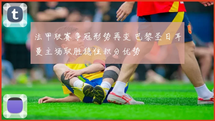 法甲联赛争冠形势再变 巴黎圣日耳曼主场取胜稳住积分优势