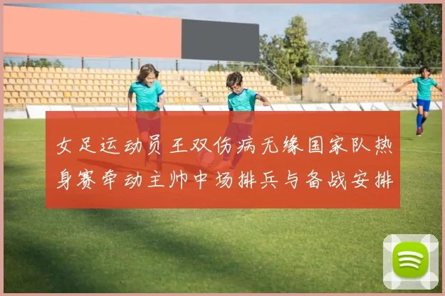 女足运动员王双伤病无缘国家队热身赛牵动主帅中场排兵与备战安排
