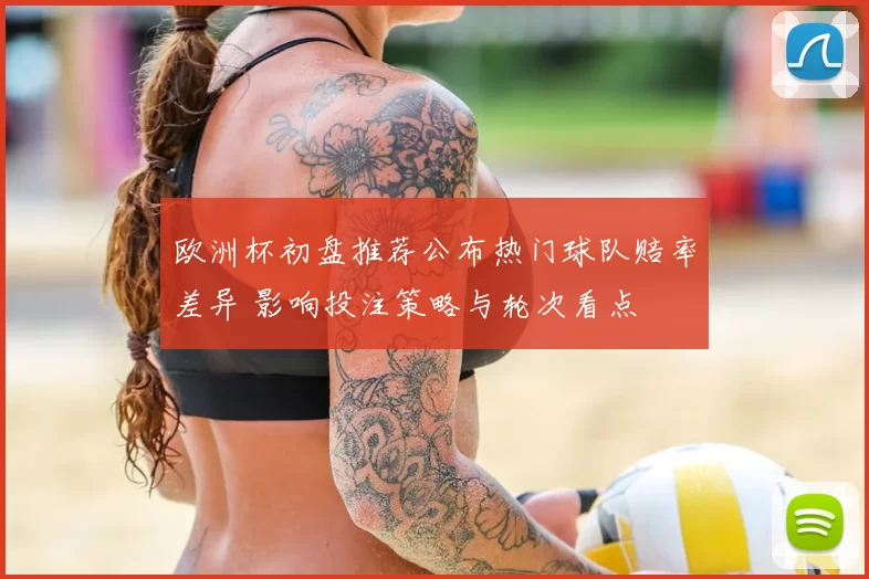 欧洲杯初盘推荐公布热门球队赔率差异 影响投注策略与轮次看点