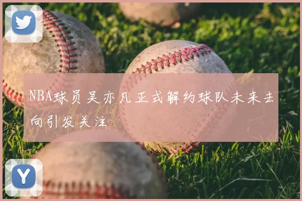 NBA球员吴亦凡正式解约球队未来去向引发关注