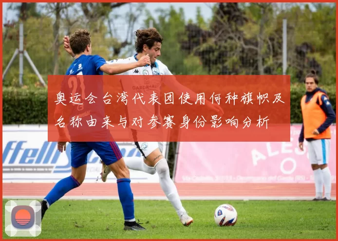 奥运会台湾代表团使用何种旗帜及名称由来与对参赛身份影响分析