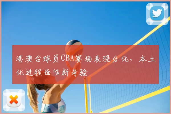 港澳台球员CBA赛场表现分化，本土化进程面临新考验