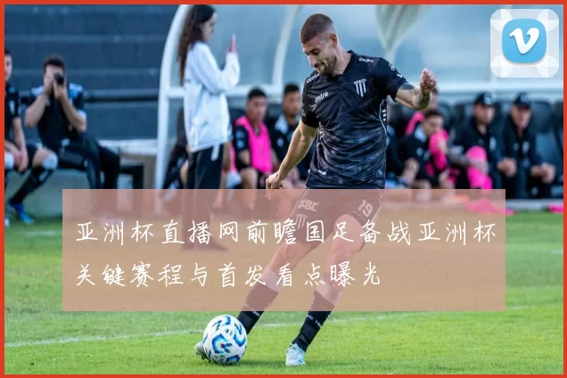 亚洲杯直播网前瞻国足备战亚洲杯关键赛程与首发看点曝光