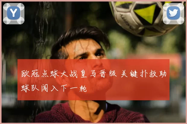 欧冠点球大战皇马晋级 关键扑救助球队闯入下一轮