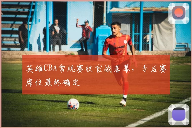 英雄CBA常规赛收官战落幕，季后赛席位最终确定