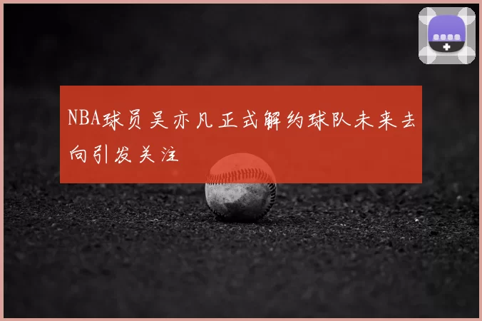 NBA球员吴亦凡正式解约球队未来去向引发关注