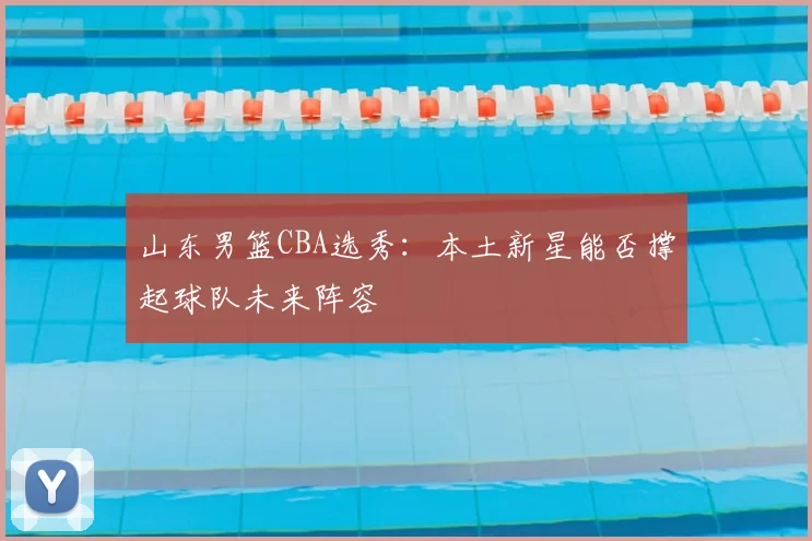 山东男篮CBA选秀：本土新星能否撑起球队未来阵容