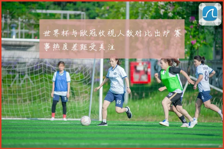 世界杯与欧冠收视人数对比出炉 赛事热度差距受关注
