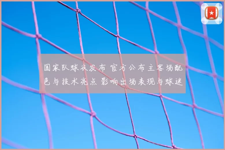 国家队球衣发布 官方公布主客场配色与技术亮点 影响出场表现与球迷选购