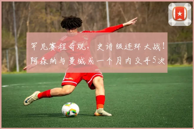 罕见赛程奇观，史诗级连环大战！阿森纳与曼城或一个月内交手5次