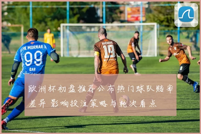 欧洲杯初盘推荐公布热门球队赔率差异 影响投注策略与轮次看点