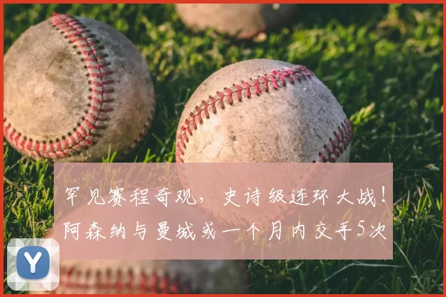 罕见赛程奇观，史诗级连环大战！阿森纳与曼城或一个月内交手5次