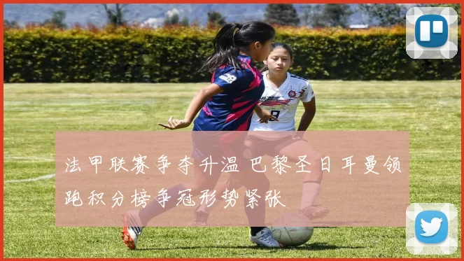 法甲联赛争夺升温 巴黎圣日耳曼领跑积分榜争冠形势紧张