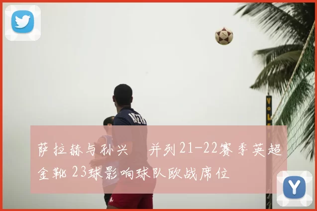 萨拉赫与孙兴慜并列21-22赛季英超金靴 23球影响球队欧战席位