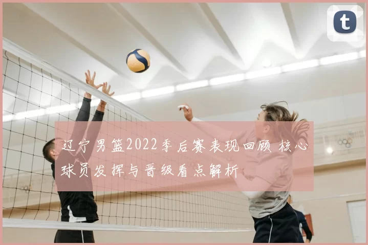 辽宁男篮2022季后赛表现回顾 核心球员发挥与晋级看点解析