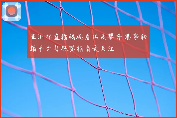 亚洲杯直播线观看热度攀升 赛事转播平台与观赛指南受关注