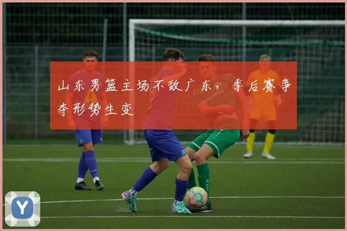 山东男篮主场不敌广东，季后赛争夺形势生变