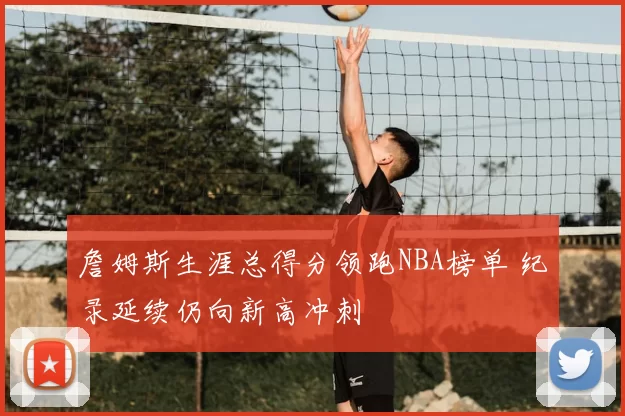 詹姆斯生涯总得分领跑NBA榜单 纪录延续仍向新高冲刺