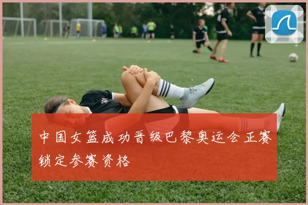 中国女篮成功晋级巴黎奥运会正赛锁定参赛资格