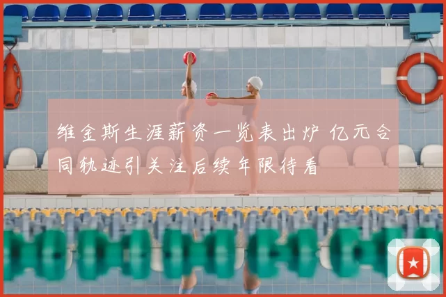 维金斯生涯薪资一览表出炉 亿元合同轨迹引关注后续年限待看