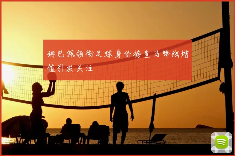 姆巴佩领衔足球身价榜皇马锋线增值引发关注